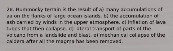 28. Hummocky terrain is the result of a) many accumulations of aa on the flanks of large ocean islands. b) the accumulation of ash carried by winds in the upper atmosphere. c) inflation of lava tubes that then collapse. d) lateral transport of parts of the volcano from a landslide and blast. e) mechanical collapse of the caldera after all the magma has been removed.