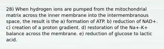 28) When hydrogen ions are pumped from the mitochondrial matrix across the inner membrane into the intermembranous space, the result is the a) formation of ATP. b) reduction of NAD+. c) creation of a proton gradient. d) restoration of the Na+-K+ balance across the membrane. e) reduction of glucose to lactic acid.