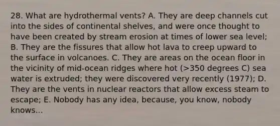 28. What are hydrothermal vents? A. They are deep channels cut into the sides of continental shelves, and were once thought to have been created by stream erosion at times of lower sea level; B. They are the fissures that allow hot lava to creep upward to the surface in volcanoes. C. They are areas on the ocean floor in the vicinity of mid-ocean ridges where hot (>350 degrees C) sea water is extruded; they were discovered very recently (1977); D. They are the vents in nuclear reactors that allow excess steam to escape; E. Nobody has any idea, because, you know, nobody knows...