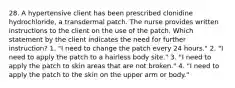 28. A hypertensive client has been prescribed clonidine hydrochloride, a transdermal patch. The nurse provides written instructions to the client on the use of the patch. Which statement by the client indicates the need for further instruction? 1. "I need to change the patch every 24 hours." 2. "I need to apply the patch to a hairless body site." 3. "I need to apply the patch to skin areas that are not broken." 4. "I need to apply the patch to the skin on the upper arm or body."