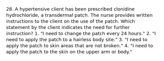 28. A hypertensive client has been prescribed clonidine hydrochloride, a transdermal patch. The nurse provides written instructions to the client on the use of the patch. Which statement by the client indicates the need for further instruction? 1. "I need to change the patch every 24 hours." 2. "I need to apply the patch to a hairless body site." 3. "I need to apply the patch to skin areas that are not broken." 4. "I need to apply the patch to the skin on the upper arm or body."