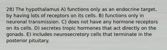 28) The hypothalamus A) functions only as an endocrine target, by having lots of receptors on its cells. B) functions only in neuronal transmission. C) does not have any hormone receptors on its cells. D) secretes tropic hormones that act directly on the gonads. E) includes neurosecretory cells that terminate in the posterior pituitary.