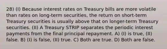 28) (I) Because interest rates on Treasury bills are more volatile than rates on long-term securities, the return on short-term Treasury securities is usually above that on longer-term Treasury securities. (II) A Treasury STRIP separates the periodic interest payments from the final principal repayment. A) (I) is true, (II) false. B) (I) is false, (II) true. C) Both are true. D) Both are false.