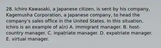 28. Ichiro Kawasaki, a Japanese citizen, is sent by his company, Kagemusha Corporation, a Japanese company, to head the company's sales office in the United States. In this situation, Ichiro is an example of a(n) A. immigrant manager. B. host-country manager. C. inpatriate manager. D. expatriate manager. E. virtual manager.