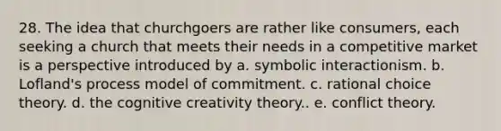 28. The idea that churchgoers are rather like consumers, each seeking a church that meets their needs in a competitive market is a perspective introduced by a. symbolic interactionism. b. Lofland's process model of commitment. c. rational choice theory. d. the cognitive creativity theory.. e. conflict theory.