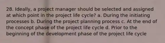 28. Ideally, a project manager should be selected and assigned at which point in the project life cycle? a. During the initiating processes b. During the project planning process c. At the end of the concept phase of the project life cycle d. Prior to the beginning of the development phase of the project life cycle