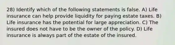 28) Identify which of the following statements is false. A) Life insurance can help provide liquidity for paying estate taxes. B) Life insurance has the potential for large appreciation. C) The insured does not have to be the owner of the policy. D) Life insurance is always part of the estate of the insured.