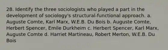 28. Identify the three sociologists who played a part in the development of sociology's structural-functional approach. a. Auguste Comte, Karl Marx, W.E.B. Du Bois b. Auguste Comte, Herbert Spencer, Emile Durkheim c. Herbert Spencer, Karl Marx, Auguste Comte d. Harriet Martineau, Robert Merton, W.E.B. Du Bois