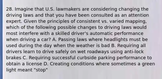 28. Imagine that U.S. lawmakers are considering changing the driving laws and that you have been consulted as an attention expert. Given the principles of consistent vs. varied mapping, which of the following possible changes to driving laws would most interfere with a skilled driver's automatic performance when driving a car? A. Passing laws where headlights must be used during the day when the weather is bad B. Requiring all drivers learn to drive safely on wet roadways using anti-lock brakes C. Requiring successful curbside parking performance to obtain a license D. Creating conditions where sometimes a green light meant "stop"