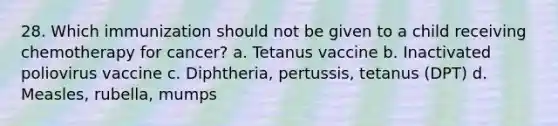 28. Which immunization should not be given to a child receiving chemotherapy for cancer? a. Tetanus vaccine b. Inactivated poliovirus vaccine c. Diphtheria, pertussis, tetanus (DPT) d. Measles, rubella, mumps