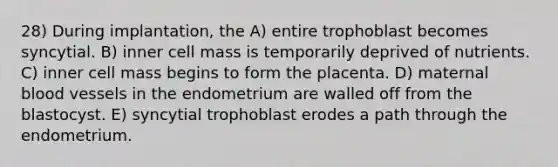 28) During implantation, the A) entire trophoblast becomes syncytial. B) inner cell mass is temporarily deprived of nutrients. C) inner cell mass begins to form the placenta. D) maternal blood vessels in the endometrium are walled off from the blastocyst. E) syncytial trophoblast erodes a path through the endometrium.