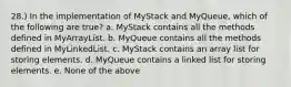 28.) In the implementation of MyStack and MyQueue, which of the following are true? a. MyStack contains all the methods defined in MyArrayList. b. MyQueue contains all the methods defined in MyLinkedList. c. MyStack contains an array list for storing elements. d. MyQueue contains a linked list for storing elements. e. None of the above