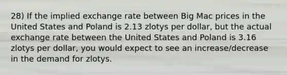 28) If the implied exchange rate between Big Mac prices in the United States and Poland is 2.13 zlotys per dollar, but the actual exchange rate between the United States and Poland is 3.16 zlotys per dollar, you would expect to see an increase/decrease in the demand for zlotys.