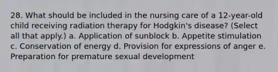 28. What should be included in the nursing care of a 12-year-old child receiving radiation therapy for Hodgkin's disease? (Select all that apply.) a. Application of sunblock b. Appetite stimulation c. Conservation of energy d. Provision for expressions of anger e. Preparation for premature sexual development