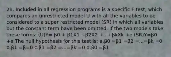 28. Included in all regression programs is a specific F test, which compares an unrestricted model U with all the variables to be considered to a super restricted model (SR) in which all variables but the constant term have been omitted. If the two models take these forms: (U)Y= β0 + β1X1 +β2X2 +...+βkXk +e (SR)Y=β0 +e The null hypothesis for this test is: a.β0 =β1 =β2 =...=βk =0 b.β1 =β=0 c.β1 =β2 =...=βk =0 d.β0 =β1