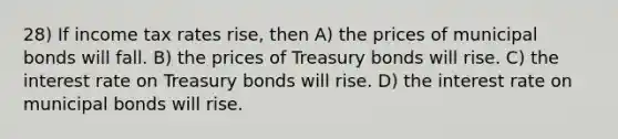 28) If income tax rates rise, then A) the prices of municipal bonds will fall. B) the prices of Treasury bonds will rise. C) the interest rate on Treasury bonds will rise. D) the interest rate on municipal bonds will rise.