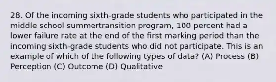 28. Of the incoming sixth-grade students who participated in the middle school summertransition program, 100 percent had a lower failure rate at the end of the first marking period than the incoming sixth-grade students who did not participate. This is an example of which of the following types of data? (A) Process (B) Perception (C) Outcome (D) Qualitative