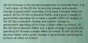 28) An increase in the marginal propensity to consume from .5 to .7 will cause: A) the ZZ line to become steeper and a given change in government spending (G) to have a smaller effect on output. B) the ZZ line to become flatter and a given change in government spending (G) to have a smaller effect on output. C) the ZZ line to become steeper and a given change in government spending (G) to have a larger effect on output. D) the ZZ line to become flatter and a given change in government spending (G) to have a larger effect on output. E) the ZZ line to become flatter and a given change in government spending (G) to have no effect on output.