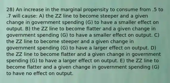 28) An increase in the marginal propensity to consume from .5 to .7 will cause: A) the ZZ line to become steeper and a given change in government spending (G) to have a smaller effect on output. B) the ZZ line to become flatter and a given change in government spending (G) to have a smaller effect on output. C) the ZZ line to become steeper and a given change in government spending (G) to have a larger effect on output. D) the ZZ line to become flatter and a given change in government spending (G) to have a larger effect on output. E) the ZZ line to become flatter and a given change in government spending (G) to have no effect on output.