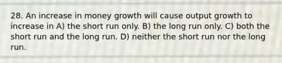 28. An increase in money growth will cause output growth to increase in A) the short run only. B) the long run only. C) both the short run and the long run. D) neither the short run nor the long run.