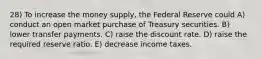 28) To increase the money supply, the Federal Reserve could A) conduct an open market purchase of Treasury securities. B) lower transfer payments. C) raise the discount rate. D) raise the required reserve ratio. E) decrease income taxes.