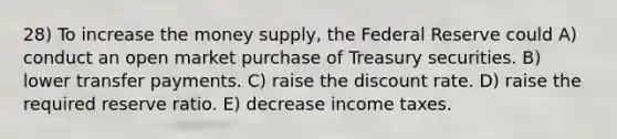 28) To increase the money supply, the Federal Reserve could A) conduct an open market purchase of Treasury securities. B) lower transfer payments. C) raise the discount rate. D) raise the required reserve ratio. E) decrease income taxes.