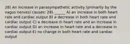 28) An increase in parasympathetic activity (primarily by the vagus nerves) causes: 28) ______ A) an increase in both heart rate and cardiac output B) a decrease in both heart rate and cardiac output C) a decrease in heart rate and an increase in cardiac output D) an increase in heart rate and a decrease in cardiac output E) no change in both heart rate and cardiac output