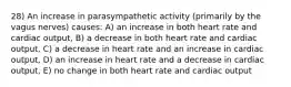 28) An increase in parasympathetic activity (primarily by the vagus nerves) causes: A) an increase in both heart rate and cardiac output, B) a decrease in both heart rate and cardiac output, C) a decrease in heart rate and an increase in cardiac output, D) an increase in heart rate and a decrease in cardiac output, E) no change in both heart rate and cardiac output