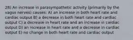 28) An increase in parasympathetic activity (primarily by the vagus nerves) causes: A) an increase in both heart rate and cardiac output B) a decrease in both heart rate and cardiac output C) a decrease in heart rate and an increase in cardiac output D) an increase in heart rate and a decrease in cardiac output E) no change in both heart rate and cardiac output