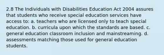 2.8 The Individuals with Disabilities Education Act 2004 assures that students who receive special education services have access to: a. teachers who are licensed only to teach special education. b. curricula upon which the standards are based. c. general education classroom inclusion and mainstreaming. d. assessments matching those used for general education students.