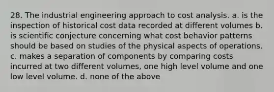 28. The industrial engineering approach to cost analysis. a. is the inspection of historical cost data recorded at different volumes b. is scientific conjecture concerning what cost behavior patterns should be based on studies of the physical aspects of operations. c. makes a separation of components by comparing costs incurred at two different volumes, one high level volume and one low level volume. d. none of the above