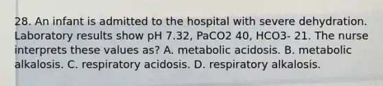 28. An infant is admitted to the hospital with severe dehydration. Laboratory results show pH 7.32, PaCO2 40, HCO3- 21. The nurse interprets these values as? A. metabolic acidosis. B. metabolic alkalosis. C. respiratory acidosis. D. respiratory alkalosis.