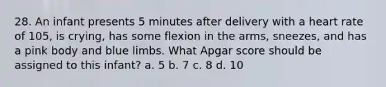 28. An infant presents 5 minutes after delivery with a heart rate of 105, is crying, has some flexion in the arms, sneezes, and has a pink body and blue limbs. What Apgar score should be assigned to this infant? a. 5 b. 7 c. 8 d. 10