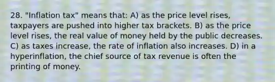 28. "Inflation tax" means that: A) as the price level rises, taxpayers are pushed into higher tax brackets. B) as the price level rises, the real value of money held by the public decreases. C) as taxes increase, the rate of inflation also increases. D) in a hyperinflation, the chief source of tax revenue is often the printing of money.