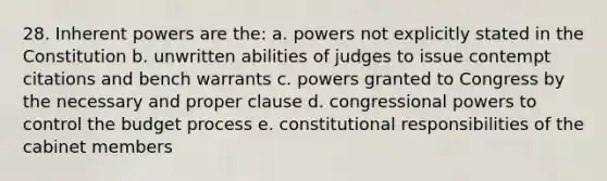 28. Inherent powers are the: a. powers not explicitly stated in the Constitution b. unwritten abilities of judges to issue contempt citations and bench warrants c. powers granted to Congress by the necessary and proper clause d. congressional powers to control the budget process e. constitutional responsibilities of the cabinet members