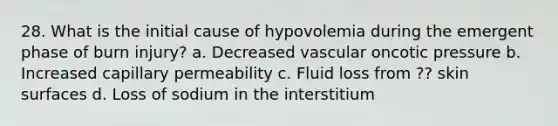 28. What is the initial cause of hypovolemia during the emergent phase of burn injury? a. Decreased vascular oncotic pressure b. Increased capillary permeability c. Fluid loss from ?? skin surfaces d. Loss of sodium in the interstitium