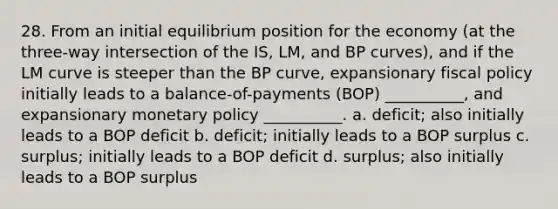 28. From an initial equilibrium position for the economy (at the three-way intersection of the IS, LM, and BP curves), and if the LM curve is steeper than the BP curve, expansionary fiscal policy initially leads to a balance-of-payments (BOP) __________, and expansionary monetary policy __________. a. deficit; also initially leads to a BOP deficit b. deficit; initially leads to a BOP surplus c. surplus; initially leads to a BOP deficit d. surplus; also initially leads to a BOP surplus