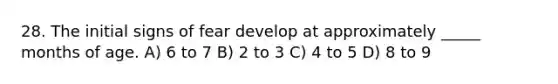 28. The initial signs of fear develop at approximately _____ months of age. A) 6 to 7 B) 2 to 3 C) 4 to 5 D) 8 to 9