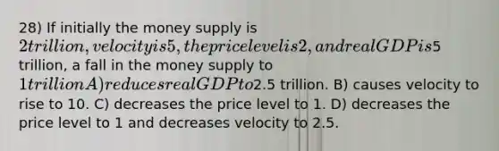 28) If initially the money supply is 2 trillion, velocity is 5, the price level is 2, and real GDP is5 trillion, a fall in the money supply to 1 trillion A) reduces real GDP to2.5 trillion. B) causes velocity to rise to 10. C) decreases the price level to 1. D) decreases the price level to 1 and decreases velocity to 2.5.