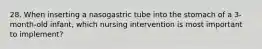 28. When inserting a nasogastric tube into the stomach of a 3-month-old infant, which nursing intervention is most important to implement?