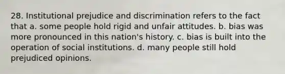 28. Institutional prejudice and discrimination refers to the fact that a. some people hold rigid and unfair attitudes. b. bias was more pronounced in this nation's history. c. bias is built into the operation of social institutions. d. many people still hold prejudiced opinions.