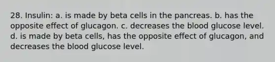 28. Insulin: a. is made by beta cells in the pancreas. b. has the opposite effect of glucagon. c. decreases the blood glucose level. d. is made by beta cells, has the opposite effect of glucagon, and decreases the blood glucose level.