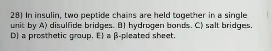 28) In insulin, two peptide chains are held together in a single unit by A) disulfide bridges. B) hydrogen bonds. C) salt bridges. D) a prosthetic group. E) a β-pleated sheet.