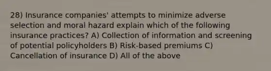 28) Insurance companies' attempts to minimize adverse selection and moral hazard explain which of the following insurance practices? A) Collection of information and screening of potential policyholders B) Risk-based premiums C) Cancellation of insurance D) All of the above