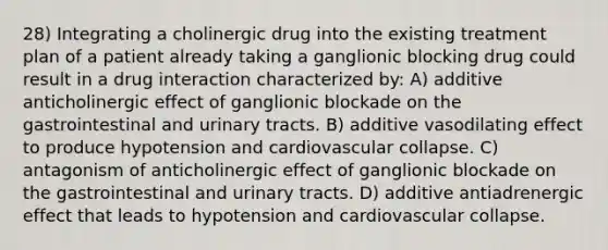 28) Integrating a cholinergic drug into the existing treatment plan of a patient already taking a ganglionic blocking drug could result in a drug interaction characterized by: A) additive anticholinergic effect of ganglionic blockade on the gastrointestinal and urinary tracts. B) additive vasodilating effect to produce hypotension and cardiovascular collapse. C) antagonism of anticholinergic effect of ganglionic blockade on the gastrointestinal and urinary tracts. D) additive antiadrenergic effect that leads to hypotension and cardiovascular collapse.