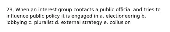 28. When an interest group contacts a public official and tries to influence public policy it is engaged in a. electioneering b. lobbying c. pluralist d. external strategy e. collusion