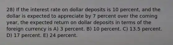 28) If the interest rate on dollar deposits is 10 percent, and the dollar is expected to appreciate by 7 percent over the coming year, the expected return on dollar deposits in terms of the foreign currency is A) 3 percent. B) 10 percent. C) 13.5 percent. D) 17 percent. E) 24 percent.