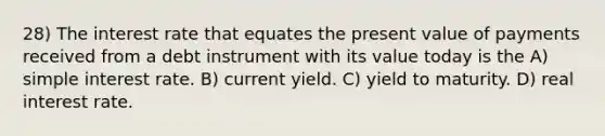 28) The interest rate that equates the present value of payments received from a debt instrument with its value today is the A) simple interest rate. B) current yield. C) yield to maturity. D) real interest rate.