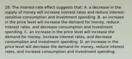 28. The interest-rate effect suggests that: A. a decrease in the <a href='https://www.questionai.com/knowledge/kUIOOoB75i-supply-of-money' class='anchor-knowledge'>supply of money</a> will increase interest rates and reduce interest-sensitive consumption and investment spending. B. an increase in the price level will increase <a href='https://www.questionai.com/knowledge/klIDlybqd8-the-demand-for-money' class='anchor-knowledge'>the demand for money</a>, reduce interest rates, and decrease consumption and investment spending. C. an increase in the price level will increase the demand for money, increase interest rates, and decrease consumption and investment spending. D. an increase in the price level will decrease the demand for money, reduce interest rates, and increase consumption and investment spending.