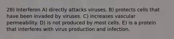 28) Interferon A) directly attacks viruses. B) protects cells that have been invaded by viruses. C) increases vascular permeability. D) is not produced by most cells. E) is a protein that interferes with virus production and infection.